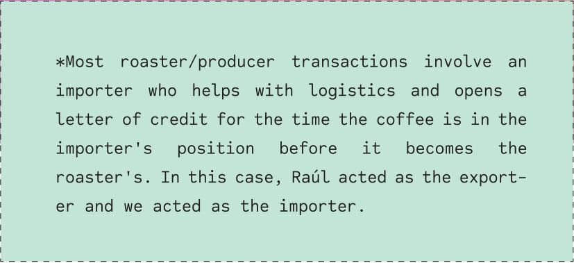 *Most roaster/producer transactions involve an importer who helps with logistics and opens a letter of credit for the time the coffee is in the importer's position before it becomes the roaster's. In this case, Raúl acted as the exporter and we acted as the importer.